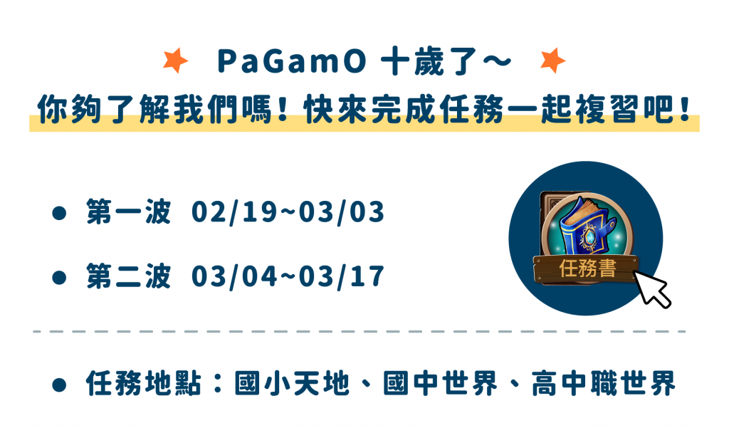 PaGamO 十歲了～ 你夠了解我們嗎！ 快來完成任務一起複習吧！ 第一波 2/19~3/3 第二波 3/4~3/17 任務書 任務地點：國小天地、國中世界、高中職世界