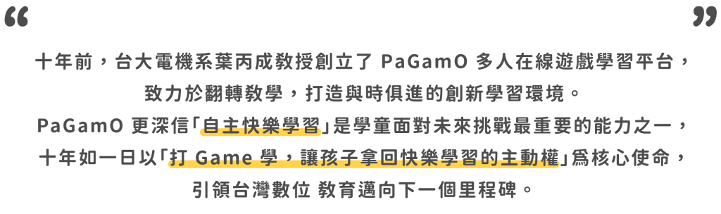 十年前，台大電機系葉丙成教授創立了 PaGamO 多人在線遊戲學習平台， 致力於翻轉教學，打造與時俱進的創新學習環境。 PaGamO 更深信「自主快樂學習」是學童面對未來挑戰最重要的能力之一， 十年如一日以「打 Game 學，讓孩子拿回快樂學習的主動權」為核心使命，引領台灣數位 教育邁向下一個里程碑。
