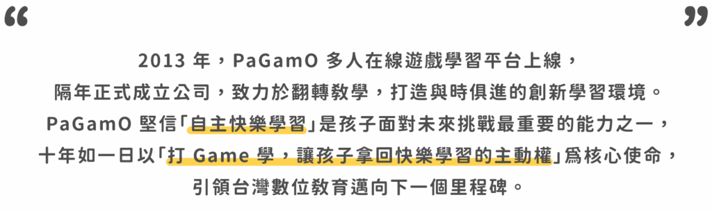 2013 年，PaGamO 多人在線遊戲學習平台上線， 隔年正式成立公司，致力於翻轉教學，打造與時俱進的創新學習環境。 PaGamO 堅信「自主快樂學習」是孩子面對未來挑戰最重要的能力之一， 十年如一日以「打 Game 學，讓孩子拿回快樂學習的主動權」為核心使命， 引領台灣數位教育邁向下一個里程碑。